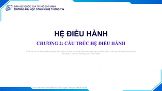 ĐẠI HỌC QUỐC GIA TP. HỒ CHÍ MINH
TRƯỜNG ĐẠI HỌC CÔNG NGHỆ THÔNG TIN
ĐẠI HỌC QUỐC GIA TP. HỒ CHÍ MINH
TRƯỜNG ĐẠI HỌC CÔNG NGHỆ THÔNG TIN
Thực hiện bởi Trường Đại học Công nghệ Thông tin, ĐHQG-HCM
1
HỆ ĐIỀU HÀNH
CHƯƠNG 2: CẤU TRÚC HỆ ĐIỀU HÀNH
Trình bày: ...
Trình bày về các thành phần trong hệ điều hành, các dịch vụ mà hệ điều hành cung cấp, các định nghĩa về lời gọi hệ thống/chương trình
hệ thống và cấu trúc hệ thống của hệ điều hành
Trình bày: ...
 