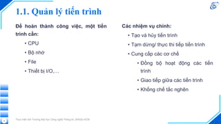Để hoàn thành công việc, một tiến
trình cần:
• CPU
• Bộ nhớ
• File
• Thiết bị I/O,…
Thực hiện bởi Trường Đại học Công nghệ Thông tin, ĐHQG-HCM
8
Các nhiệm vụ chính:
• Tạo và hủy tiến trình
• Tạm dừng/ thực thi tiếp tiến trình
• Cung cấp các cơ chế
• Đồng bộ hoạt động các tiến
trình
• Giao tiếp giữa các tiến trình
• Khống chế tắc nghẽn
1.1. Quản lý tiến trình
 