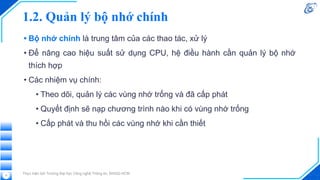 1.2. Quản lý bộ nhớ chính
• Bộ nhớ chính là trung tâm của các thao tác, xử lý
• Để nâng cao hiệu suất sử dụng CPU, hệ điều hành cần quản lý bộ nhớ
thích hợp
• Các nhiệm vụ chính:
• Theo dõi, quản lý các vùng nhớ trống và đã cấp phát
• Quyết định sẽ nạp chương trình nào khi có vùng nhớ trống
• Cấp phát và thu hồi các vùng nhớ khi cần thiết
Thực hiện bởi Trường Đại học Công nghệ Thông tin, ĐHQG-HCM
11
 