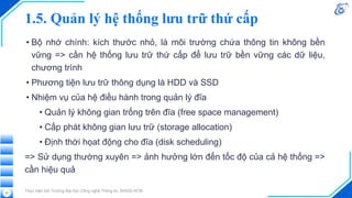 1.5. Quản lý hệ thống lưu trữ thứ cấp
• Bộ nhớ chính: kích thước nhỏ, là môi trường chứa thông tin không bền
vững => cần hệ thống lưu trữ thứ cấp để lưu trữ bền vững các dữ liệu,
chương trình
• Phương tiện lưu trữ thông dụng là HDD và SSD
• Nhiệm vụ của hệ điều hành trong quản lý đĩa
• Quản lý không gian trống trên đĩa (free space management)
• Cấp phát không gian lưu trữ (storage allocation)
• Định thời họat động cho đĩa (disk scheduling)
=> Sử dụng thường xuyên => ảnh hưởng lớn đến tốc độ của cả hệ thống =>
cần hiệu quả
Thực hiện bởi Trường Đại học Công nghệ Thông tin, ĐHQG-HCM
22
 