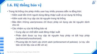 1.6. Hệ thống bảo vệ
• Trong hệ thống cho phép nhiều user hay nhiều process diễn ra đồng thời:
• Kiểm soát tiến trình người dùng đăng nhập/ xuất và sử dụng hệ thống
• Kiểm soát việc truy cập các tài nguyên trong hệ thống
• Bảo đảm những user/process chỉ được phép sử dụng các tài nguyên dành
cho nó
• Các nhiệm vụ của hệ thống bảo vệ
• Cung cấp cơ chế kiểm soát đăng nhập/ xuất
• Phân định được sự truy cập tài nguyên hợp pháp và bất hợp pháp
(authorized/unauthorized)
• Phương tiện thi hành các chính sách (enforcement of policies) (ví dụ: cần
bảo vệ dữ liệu của ai đối với ai)
Thực hiện bởi Trường Đại học Công nghệ Thông tin, ĐHQG-HCM
25
 