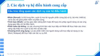 2. Các dịch vụ hệ điều hành cung cấp
Thực hiện bởi Trường Đại học Công nghệ Thông tin, ĐHQG-HCM
32
Cấu trúc tổng quan các dịch vụ của hệ điều hành
•Nhân (Kernal): Là lõi trung tâm, quản lý mọi tài nguyên phần cứng (bộ xử lý, bộ nhớ, thiết bị)
và là cầu nối giữa phần mềm và phần cứng.
•Trình bao (Shell): Là lớp giao diện (dòng lệnh hoặc đồ họa) cho phép người dùng và các ứng
dụng giao tiếp với hệ điều hành.
•Phần mềm hệ thống: Là các chương trình làm việc trực tiếp với Nhân để thực hiện các chức
năng cấp thấp như quản lý bộ nhớ và bảo mật.
•Chương trình ứng dụng: Là các phần mềm mà người dùng cuối trực tiếp sử dụng (ví dụ:
Word, Notepad) để thực hiện các tác vụ cụ thể.
 