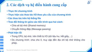 2. Các dịch vụ hệ điều hành cung cấp
• Thực thi chương trình
• Thực hiện các thao tác I/O theo yêu cầu của chương trình
• Các thao tác trên hệ thống file
• Trao đổi thông tin giữa các tiến trình qua hai cách:
• Chia sẻ bộ nhớ (Shared memory)
• Chuyển thông điệp (Message passing)
• Phát hiện lỗi
• Trong CPU, bộ nhớ, trên thiết bị I/O (dữ liệu hư, hết giấy,…)
• Do chương trình: chia cho 0, truy cập đến địa chỉ bộ nhớ không cho
phép.
Thực hiện bởi Trường Đại học Công nghệ Thông tin, ĐHQG-HCM
34
 