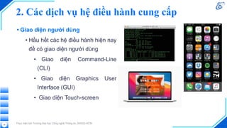• Giao diện người dùng
• Hầu hết các hệ điều hành hiện nay
đề có giao diện người dùng
• Giao diện Command-Line
(CLI)
• Giao diện Graphics User
Interface (GUI)
• Giao diện Touch-screen
Thực hiện bởi Trường Đại học Công nghệ Thông tin, ĐHQG-HCM
36
2. Các dịch vụ hệ điều hành cung cấp
 
