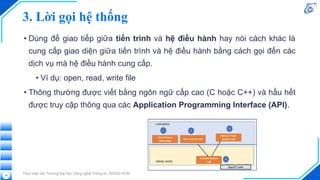 3. Lời gọi hệ thống
• Dùng để giao tiếp giữa tiến trình và hệ điều hành hay nói cách khác là
cung cấp giao diện giữa tiến trình và hệ điều hành bằng cách gọi đến các
dịch vụ mà hệ điều hành cung cấp.
• Ví dụ: open, read, write file
• Thông thường được viết bằng ngôn ngữ cấp cao (C hoặc C++) và hầu hết
được truy cập thông qua các Application Programming Interface (API).
Thực hiện bởi Trường Đại học Công nghệ Thông tin, ĐHQG-HCM
38
 
