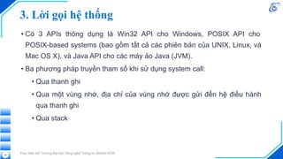 3. Lời gọi hệ thống
• Có 3 APIs thông dụng là Win32 API cho Windows, POSIX API cho
POSIX-based systems (bao gồm tất cả các phiên bản của UNIX, Linux, và
Mac OS X), và Java API cho các máy ảo Java (JVM).
• Ba phương pháp truyền tham số khi sử dụng system call:
• Qua thanh ghi
• Qua một vùng nhớ, địa chỉ của vùng nhớ được gửi đến hệ điều hành
qua thanh ghi
• Qua stack
Thực hiện bởi Trường Đại học Công nghệ Thông tin, ĐHQG-HCM
39
 