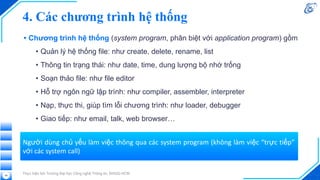 4. Các chương trình hệ thống
• Chương trình hệ thống (system program, phân biệt với application program) gồm
• Quản lý hệ thống file: như create, delete, rename, list
• Thông tin trạng thái: như date, time, dung lượng bộ nhớ trống
• Soạn thảo file: như file editor
• Hỗ trợ ngôn ngữ lập trình: như compiler, assembler, interpreter
• Nạp, thực thi, giúp tìm lỗi chương trình: như loader, debugger
• Giao tiếp: như email, talk, web browser…
Thực hiện bởi Trường Đại học Công nghệ Thông tin, ĐHQG-HCM
48
Người dùng chủ yếu làm việc thông qua các system program (không làm việc “trực tiếp”
với các system call)
 