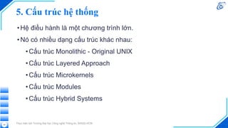 5. Cấu trúc hệ thống
•Hệ điều hành là một chương trình lớn.
•Nó có nhiều dạng cấu trúc khác nhau:
•Cấu trúc Monolithic - Original UNIX
•Cấu trúc Layered Approach
•Cấu trúc Microkernels
•Cấu trúc Modules
•Cấu trúc Hybrid Systems
Thực hiện bởi Trường Đại học Công nghệ Thông tin, ĐHQG-HCM
50
 