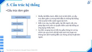5. Cấu trúc hệ thống
•Cấu trúc đơn giản
Thực hiện bởi Trường Đại học Công nghệ Thông tin, ĐHQG-HCM
51
• Nhiều hệ điều hành, điển hình là MS-DOS, có cấu
trúc đơn giản vì chúng khởi đầu là những hệ thống
nhỏ và phát triển vượt ngoài dự tính.
• Kiến trúc này, tuy đơn giản, lại rất mạnh mẽ, cho
phép lập trình viên có quyền kiểm soát hệ thống và
ứng dụng nhiều hơn.
• Cụ thể, nó giúp họ có thể che giấu thông tin và tùy
chỉnh các quy trình nội bộ một cách linh hoạt mà
không làm ảnh hưởng đến các thông số kỹ thuật bên
ngoài.
 