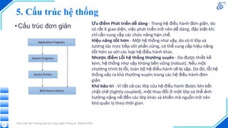 5. Cấu trúc hệ thống
•Cấu trúc đơn giản
Thực hiện bởi Trường Đại học Công nghệ Thông tin, ĐHQG-HCM
52
Ưu điểm Phát triển dễ dàng - Trong hệ điều hành đơn giản, do
có rất ít giao diện, việc phát triển trở nên dễ dàng, đặc biệt khi
chỉ cần cung cấp các chức năng hạn chế.
Hiệu năng tốt hơn - Một hệ thống như vậy, do có ít lớp và
tương tác trực tiếp với phần cứng, có thể cung cấp hiệu năng
tốt hơn so với các loại hệ điều hành khác.
Nhược điểm Lỗi hệ thống thường xuyên - Do được thiết kế
kém, hệ thống như vậy không bền vững (robust). Nếu một
chương trình bị lỗi, toàn bộ hệ điều hành sẽ bị sập. Do đó, lỗi hệ
thống xảy ra khá thường xuyên trong các hệ điều hành đơn
giản.
Khó bảo trì - Vì tất cả các lớp của hệ điều hành được liên kết
chặt chẽ (tightly coupled), một thay đổi ở một lớp có thể ảnh
hưởng nặng nề đến các lớp khác và khiến mã nguồn trở nên
khó quản lý theo thời gian.
 