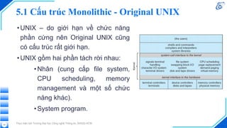 5.1 Cấu trúc Monolithic - Original UNIX
•UNIX – do giới hạn về chức năng
phần cứng nên Original UNIX cũng
có cấu trúc rất giới hạn.
•UNIX gồm hai phần tách rời nhau:
•Nhân (cung cấp file system,
CPU scheduling, memory
management và một số chức
năng khác).
•System program.
Thực hiện bởi Trường Đại học Công nghệ Thông tin, ĐHQG-HCM
53
 