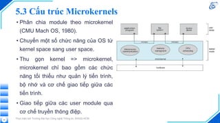 5.3 Cấu trúc Microkernels
• Phân chia module theo microkernel
(CMU Mach OS, 1980).
• Chuyển một số chức năng của OS từ
kernel space sang user space.
• Thu gọn kernel => microkernel,
microkernel chỉ bao gồm các chức
năng tối thiểu như quản lý tiến trình,
bộ nhớ và cơ chế giao tiếp giữa các
tiến trình.
• Giao tiếp giữa các user module qua
cơ chế truyền thông điệp.
Thực hiện bởi Trường Đại học Công nghệ Thông tin, ĐHQG-HCM
55
 