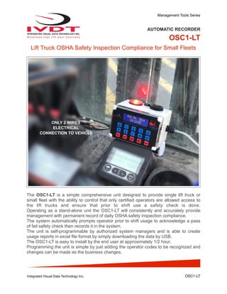 Management Tools Series
AUTOMATIC RECORDER
OSC1-LT
Lift Truck OSHA Safety Inspection Compliance for Small Fleets
The OSC1-LT is a simple comprehensive unit designed to provide single lift truck or
small fleet with the ability to control that only certified operators are allowed access to
the lift trucks and ensure that prior to shift use a safety check is done.
Operating as a stand-alone unit the OSC1-LT will consistently and accurately provide
management with permanent record of daily OSHA safety inspection compliance.
The system automatically prompts operator prior to shift usage to acknowledge a pass
of fail safety check then records it in the system.
The unit is self-programmable by authorized system managers and is able to create
usage reports in excel file format by simply downloading the data by USB.
The OSC1-LT is easy to install by the end user at approximately 1/2 hour.
Programming the unit is simple by just adding the operator codes to be recognized and
changes can be made as the business changes.
Integrated Visual Data Technology Inc. OSC1-LT
ONLY 2 WIRES
ELECTRICAL
CONNECTION TO VEHICLE
 