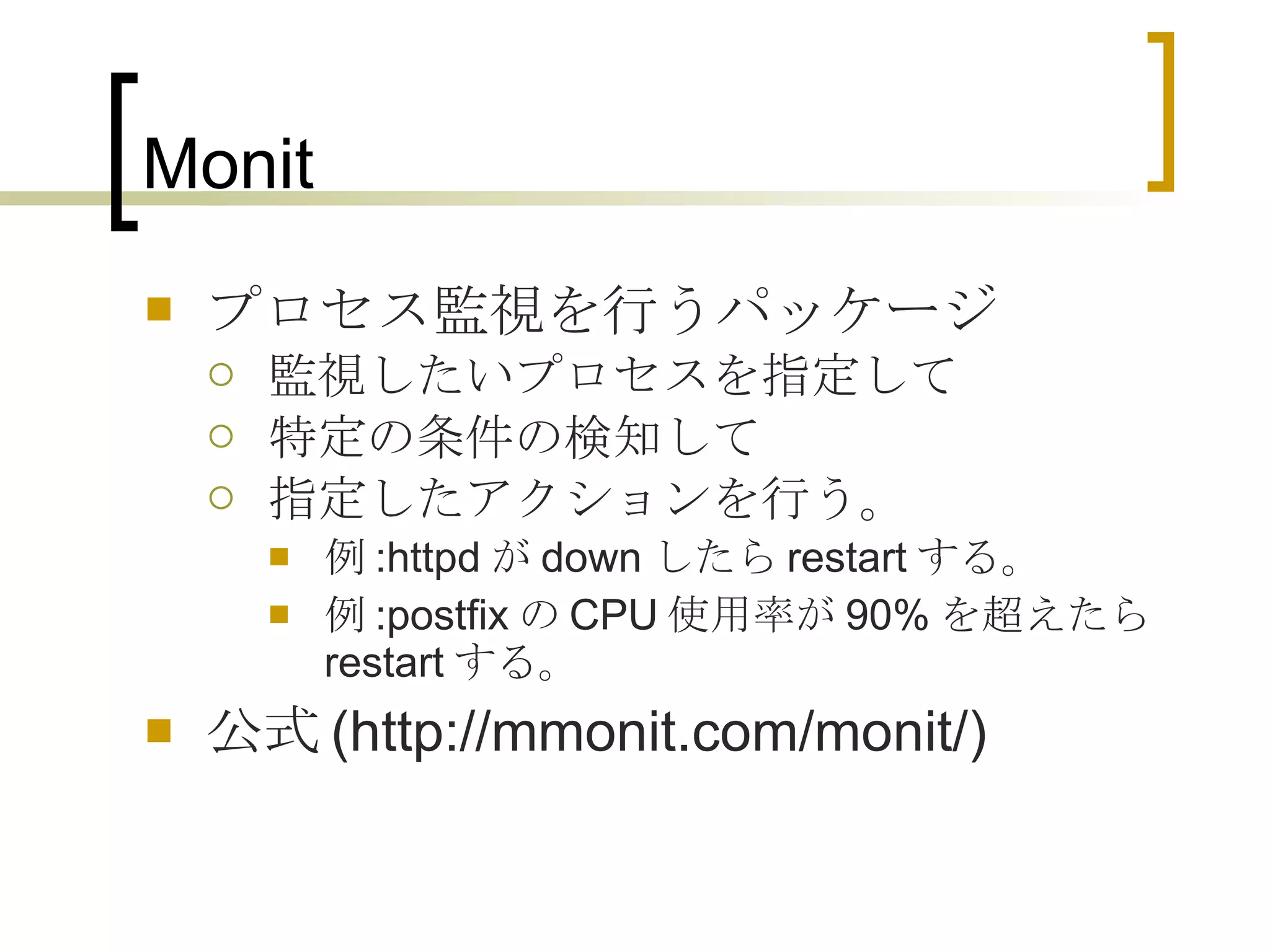 Monit プロセス監視を行うパッケージ 監視したいプロセスを指定して 特定の条件の検知して 指定したアクションを行う。 例 :httpd が down したら restart する。 例 :postfix の CPU 使用率が 90% を超えたら restart する。 公式 (http://mmonit.com/monit/) 