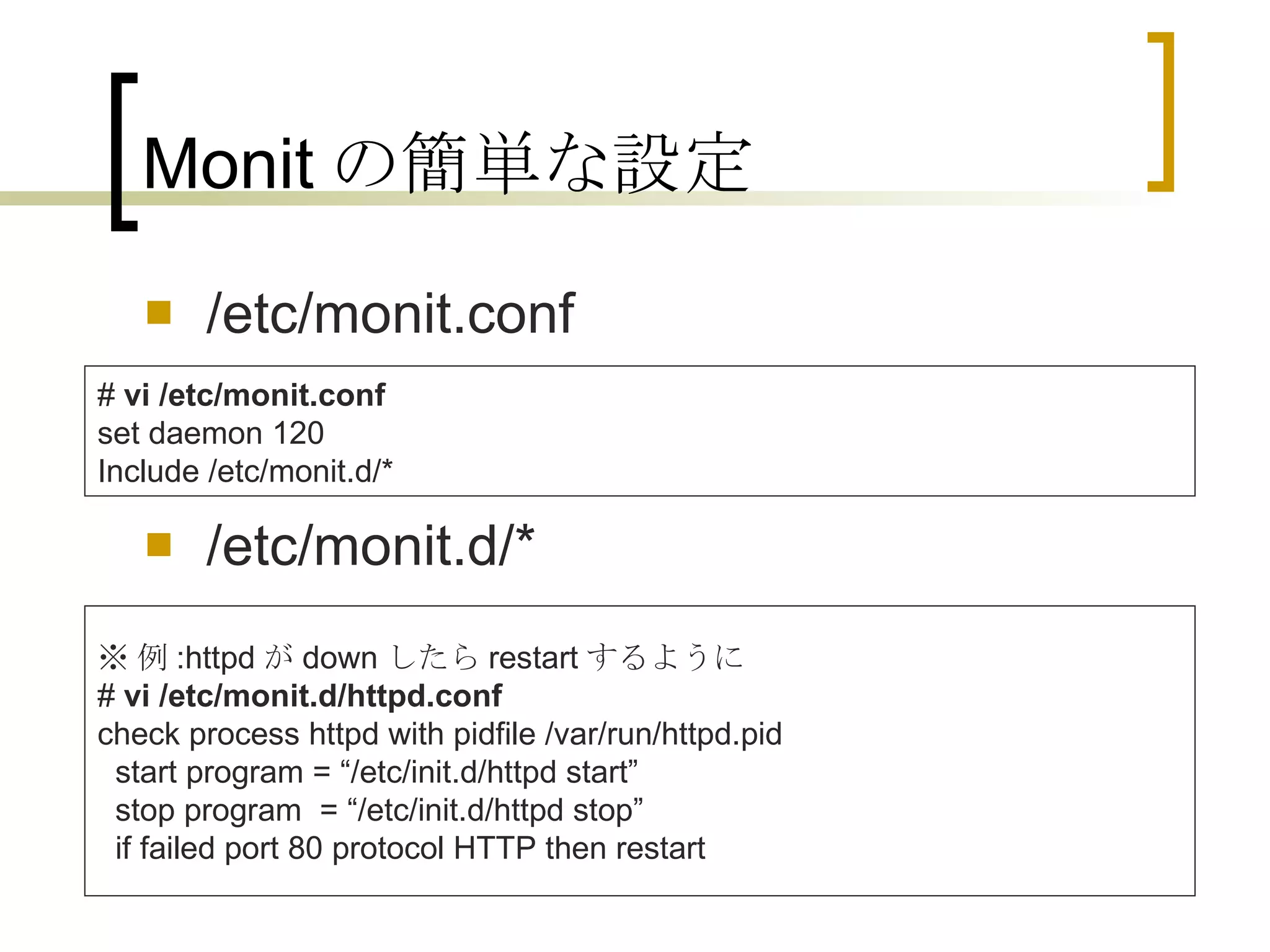 Monit の簡単な設定 /etc/monit.conf /etc/monit.d/* #  vi /etc/monit.conf set daemon 120 Include /etc/monit.d/* ※ 例 :httpd が down したら restart するように #  vi /etc/monit.d/httpd.conf check process httpd with pidfile /var/run/httpd.pid   start program = “/etc/init.d/httpd start”   stop program  = “/etc/init.d/httpd stop”   if failed port 80 protocol HTTP then restart  