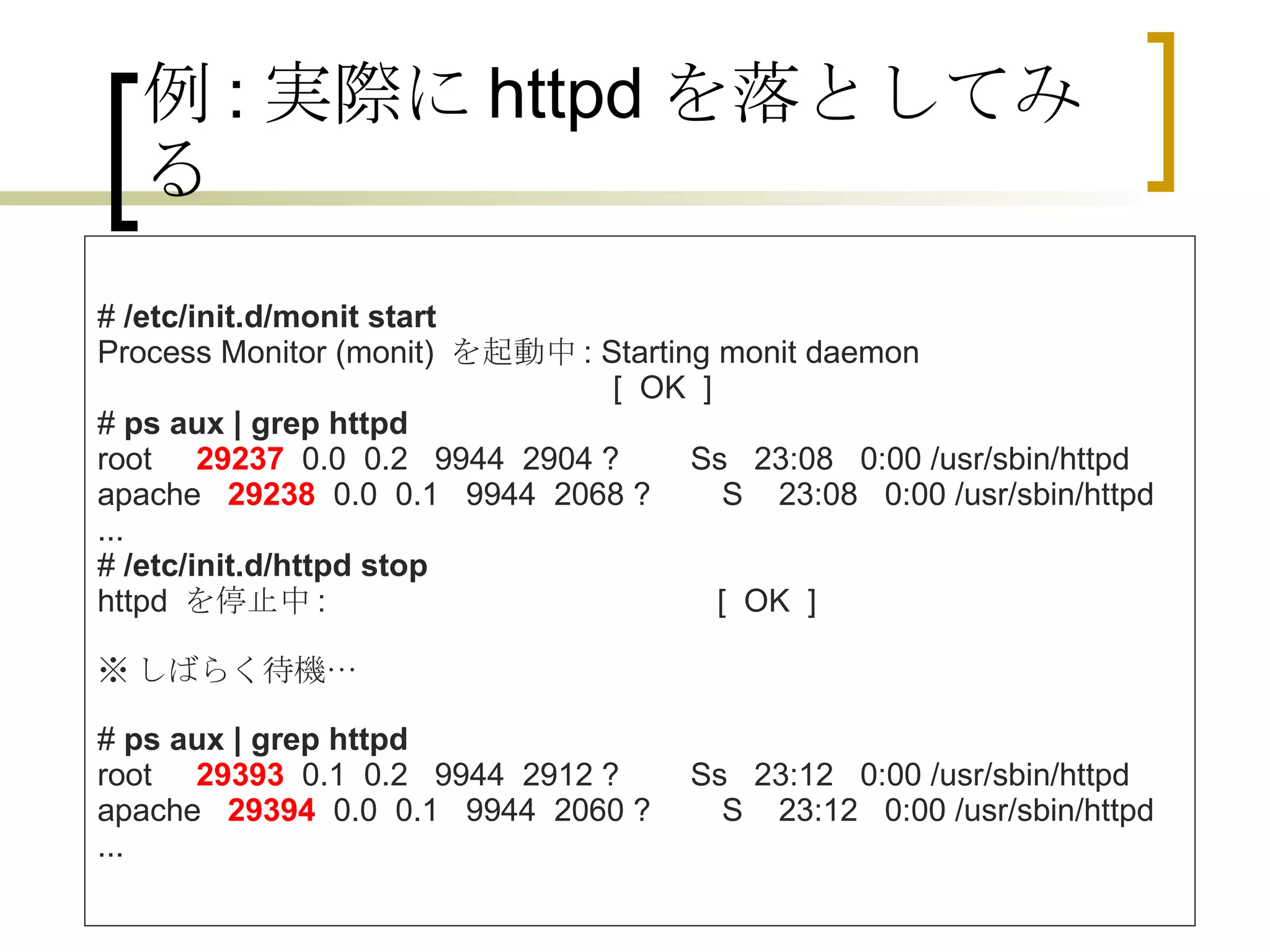 例 : 実際に httpd を落としてみる #  /etc/init.d/monit start Process Monitor (monit)  を起動中 : Starting monit daemon                                                           [  OK  ] #  ps aux | grep httpd root      29237   0.0  0.2   9944  2904 ?        Ss   23:08   0:00 /usr/sbin/httpd apache    29238   0.0  0.1   9944  2068 ?        S    23:08   0:00 /usr/sbin/httpd ... #  /etc/init.d/httpd stop httpd  を停止中 :                                            [  OK  ] ※ しばらく待機… #  ps aux | grep httpd root      29393   0.1  0.2   9944  2912 ?        Ss   23:12   0:00 /usr/sbin/httpd apache    29394   0.0  0.1   9944  2060 ?        S    23:12   0:00 /usr/sbin/httpd ...  