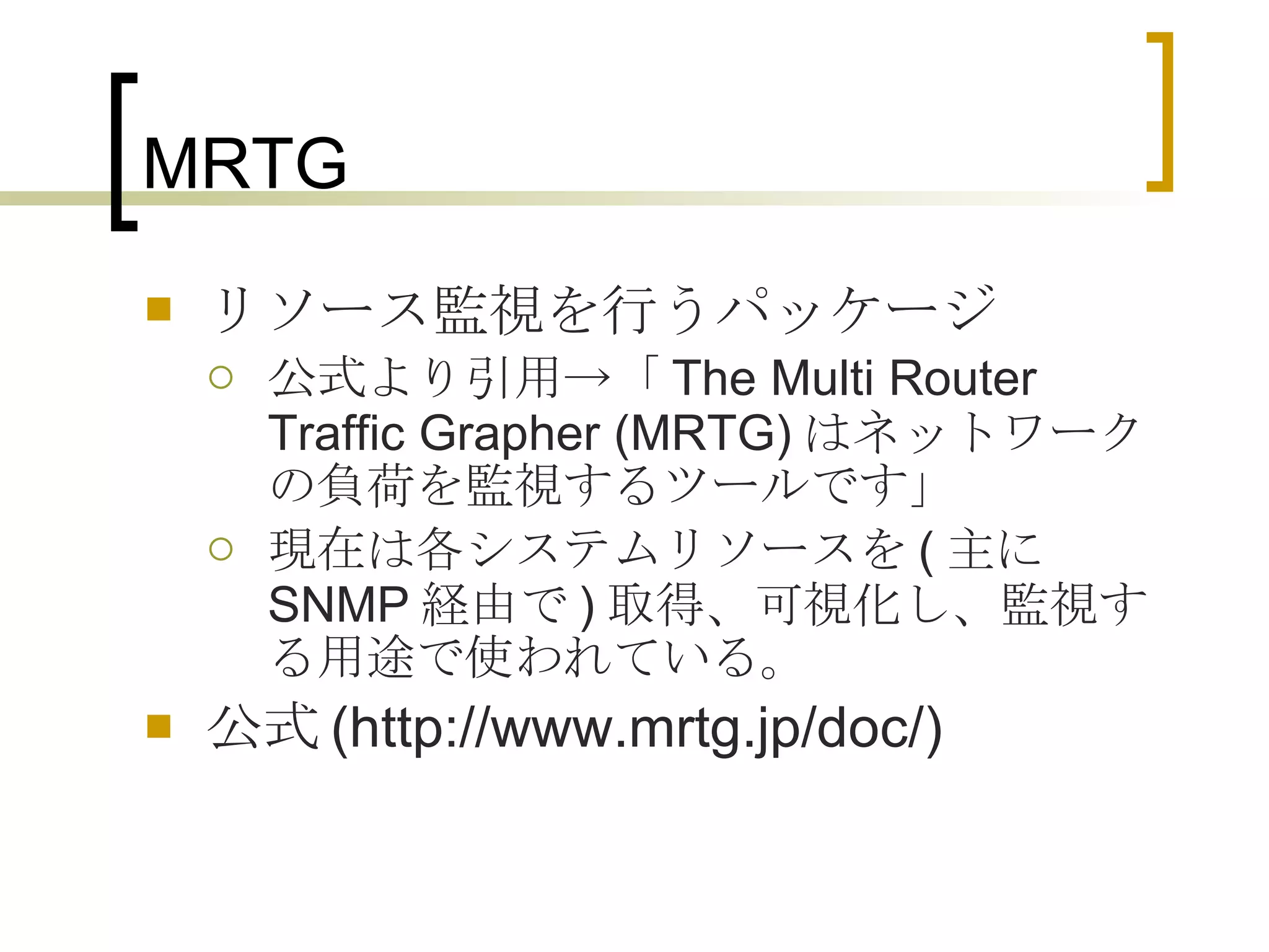 MRTG リソース監視を行うパッケージ 公式より引用->「 The Multi Router Traffic Grapher (MRTG) はネットワークの負荷を監視するツールです」 現在は各システムリソースを ( 主に SNMP 経由で ) 取得、可視化し、監視する用途で使われている。 公式 (http://www.mrtg.jp/doc/) 