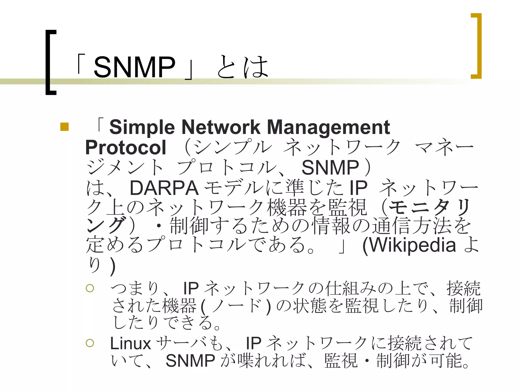 「SNMP」とは 「 Simple Network Management Protocol （シンプル ネットワーク マネージメント プロトコル、 SNMP ）は、 DARPA モデルに準じた IP  ネットワーク上のネットワーク機器を監視（ モニタリング ）・制御するための情報の通信方法を定めるプロトコルである。 」 (Wikipedia より ) つまり、 IP ネットワークの仕組みの上で、接続された機器 ( ノード ) の状態を監視したり、制御したりできる。 Linux サーバも、 IP ネットワークに接続されていて、 SNMP が喋れれば、監視・制御が可能。 