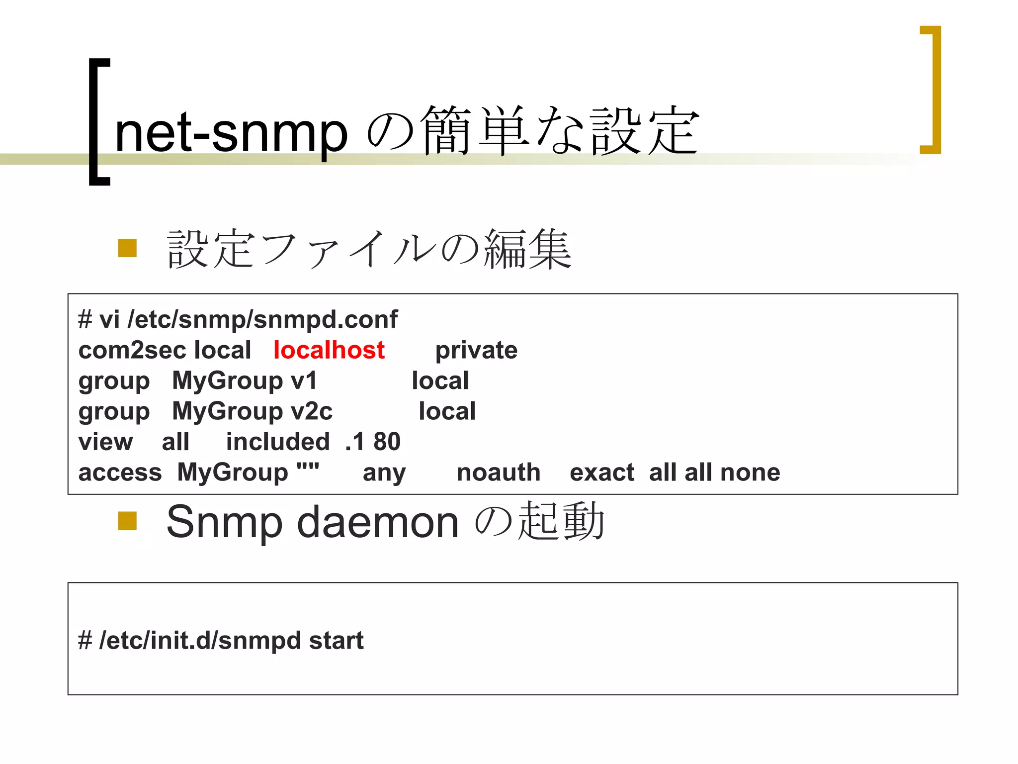net-snmp の簡単な設定 設定ファイルの編集 Snmp daemon の起動 #  vi /etc/snmp/snmpd.conf com2sec local    localhost        private group   MyGroup v1             local group   MyGroup v2c            local view    all     included  .1 80 access  MyGroup &quot;&quot;      any       noauth    exact  all all none   #  /etc/init.d/snmpd start 