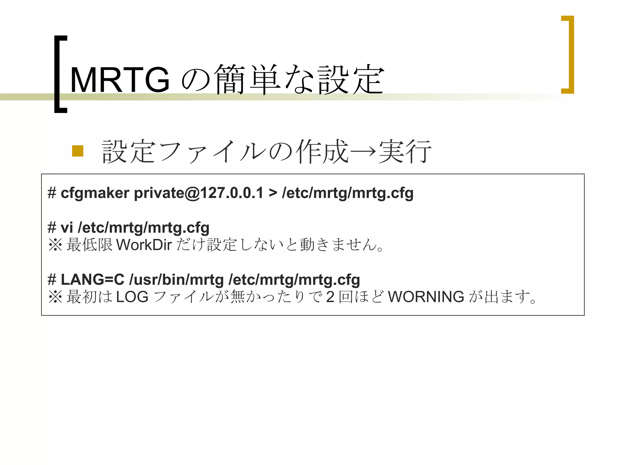 MRTGの簡単な設定 設定ファイルの作成->実行 #  cfgmaker private@127.0.0.1 > /etc/mrtg/mrtg.cfg #  vi /etc/mrtg/mrtg.cfg ※ 最低限 WorkDir だけ設定しないと動きません。 #  LANG=C /usr/bin/mrtg /etc/mrtg/mrtg.cfg  ※ 最初は LOG ファイルが無かったりで 2 回ほど WORNING が出ます。 