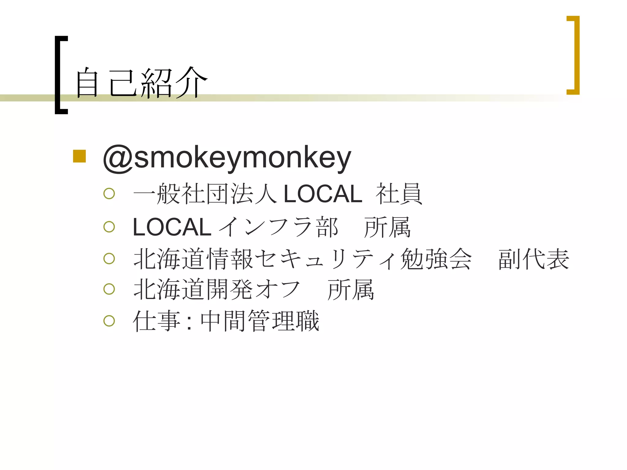 自己紹介 @smokeymonkey 一般社団法人 LOCAL  社員 LOCAL インフラ部　所属 北海道情報セキュリティ勉強会　副代表 北海道開発オフ　所属 仕事 : 中間管理職 