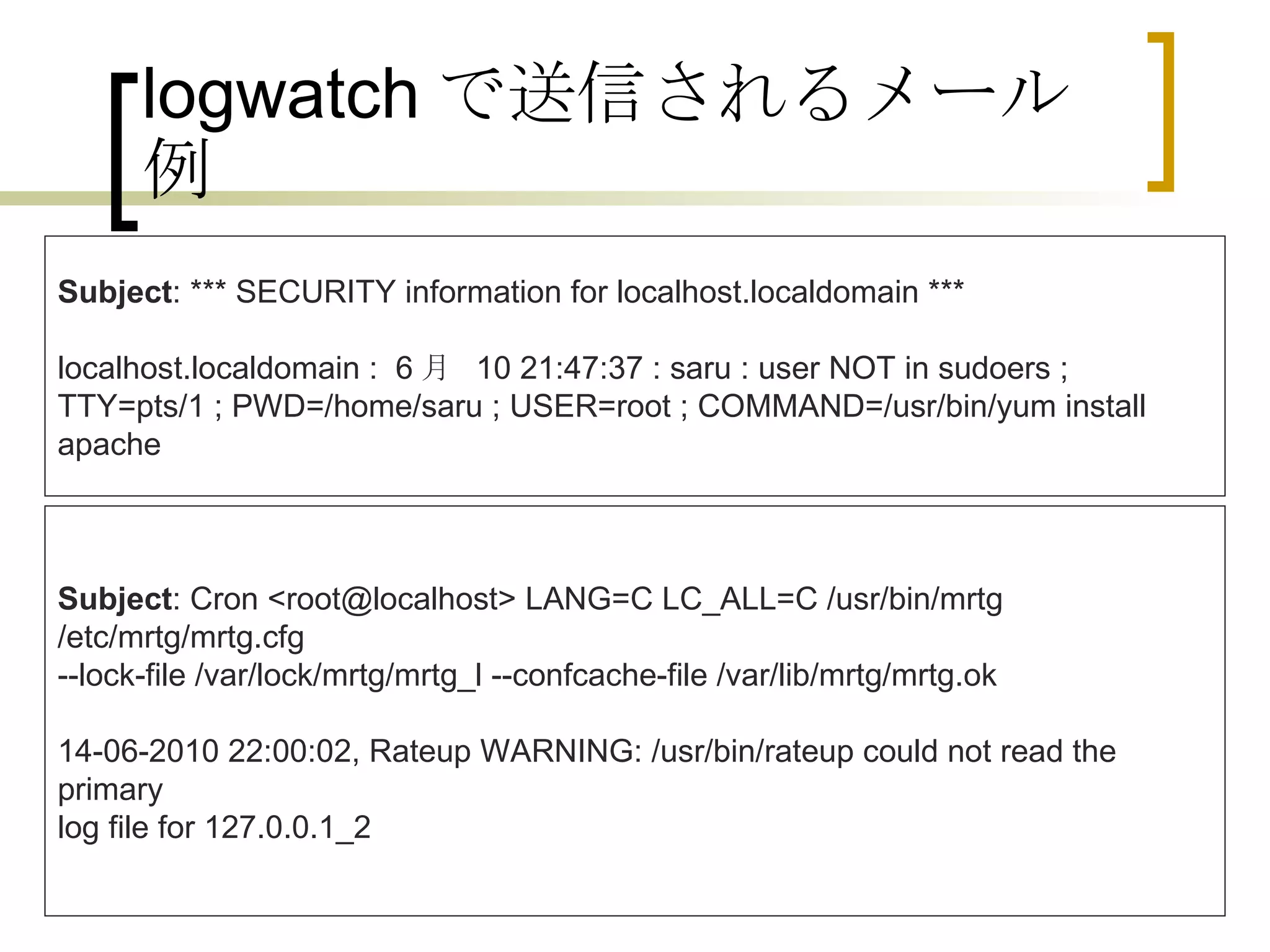 logwatch で送信されるメール例 Subject : *** SECURITY information for localhost.localdomain *** localhost.localdomain :  6 月  10 21:47:37 : saru : user NOT in sudoers ; TTY=pts/1 ; PWD=/home/saru ; USER=root ; COMMAND=/usr/bin/yum install apache Subject : Cron <root@localhost> LANG=C LC_ALL=C /usr/bin/mrtg /etc/mrtg/mrtg.cfg --lock-file /var/lock/mrtg/mrtg_l --confcache-file /var/lib/mrtg/mrtg.ok 14-06-2010 22:00:02, Rateup WARNING: /usr/bin/rateup could not read the primary log file for 127.0.0.1_2 