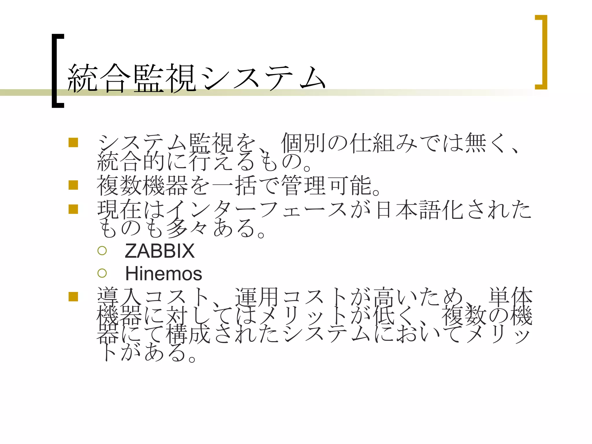 統合監視システム システム監視を、個別の仕組みでは無く、統合的に行えるもの。 複数機器を一括で管理可能。 現在はインターフェースが日本語化されたものも多々ある。 ZABBIX Hinemos 導入コスト、運用コストが高いため、単体機器に対してはメリットが低く、複数の機器にて構成されたシステムにおいてメリットがある。 