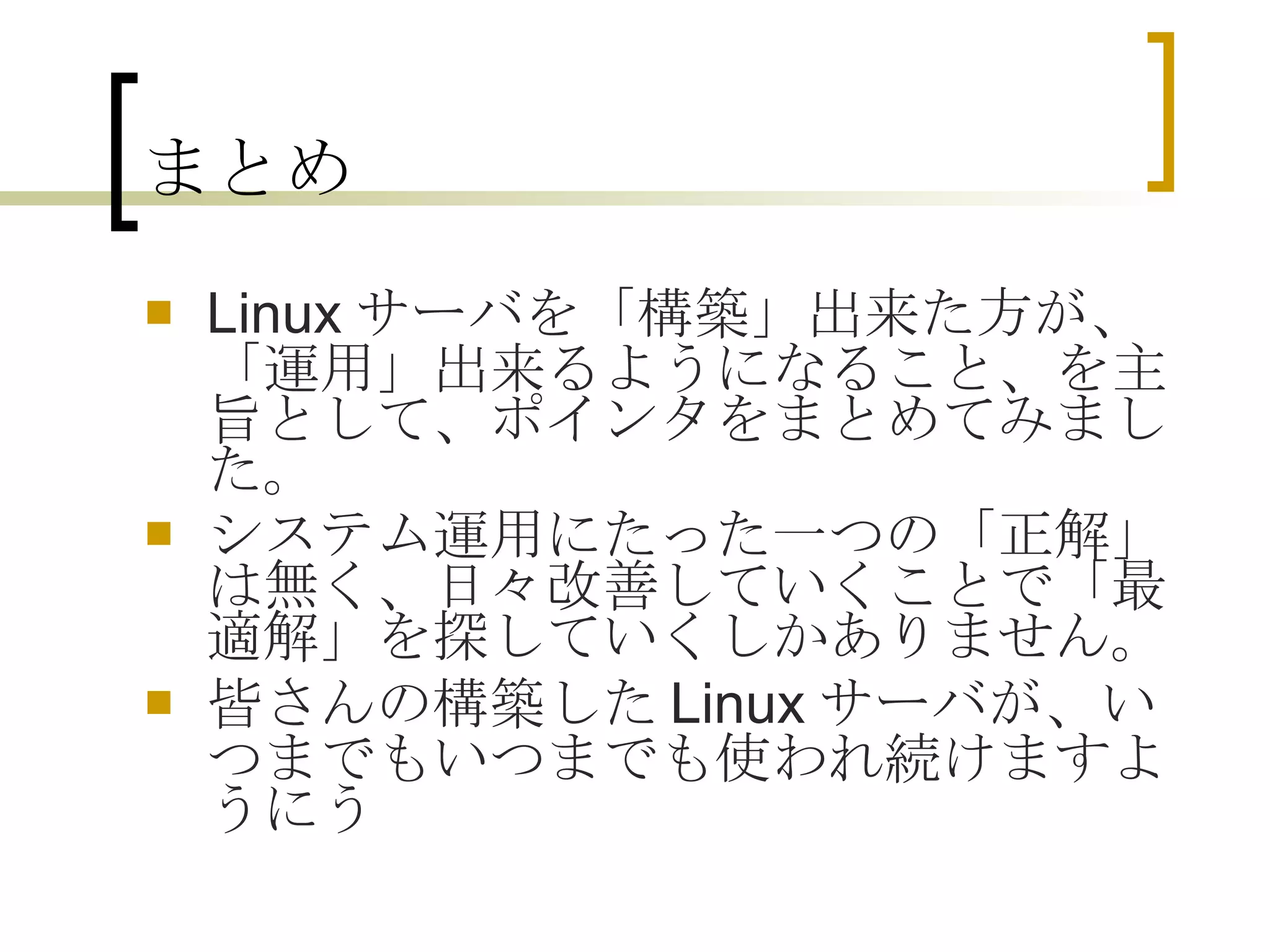まとめ Linuxサーバを「構築」出来た方が、「運用」出来るようになること、を主旨として、ポインタをまとめてみました。 システム運用にたった一つの「正解」は無く、日々改善していくことで「最適解」を探していくしかありません。 皆さんの構築したLinuxサーバが、いつまでもいつまでも使われ続けますように  