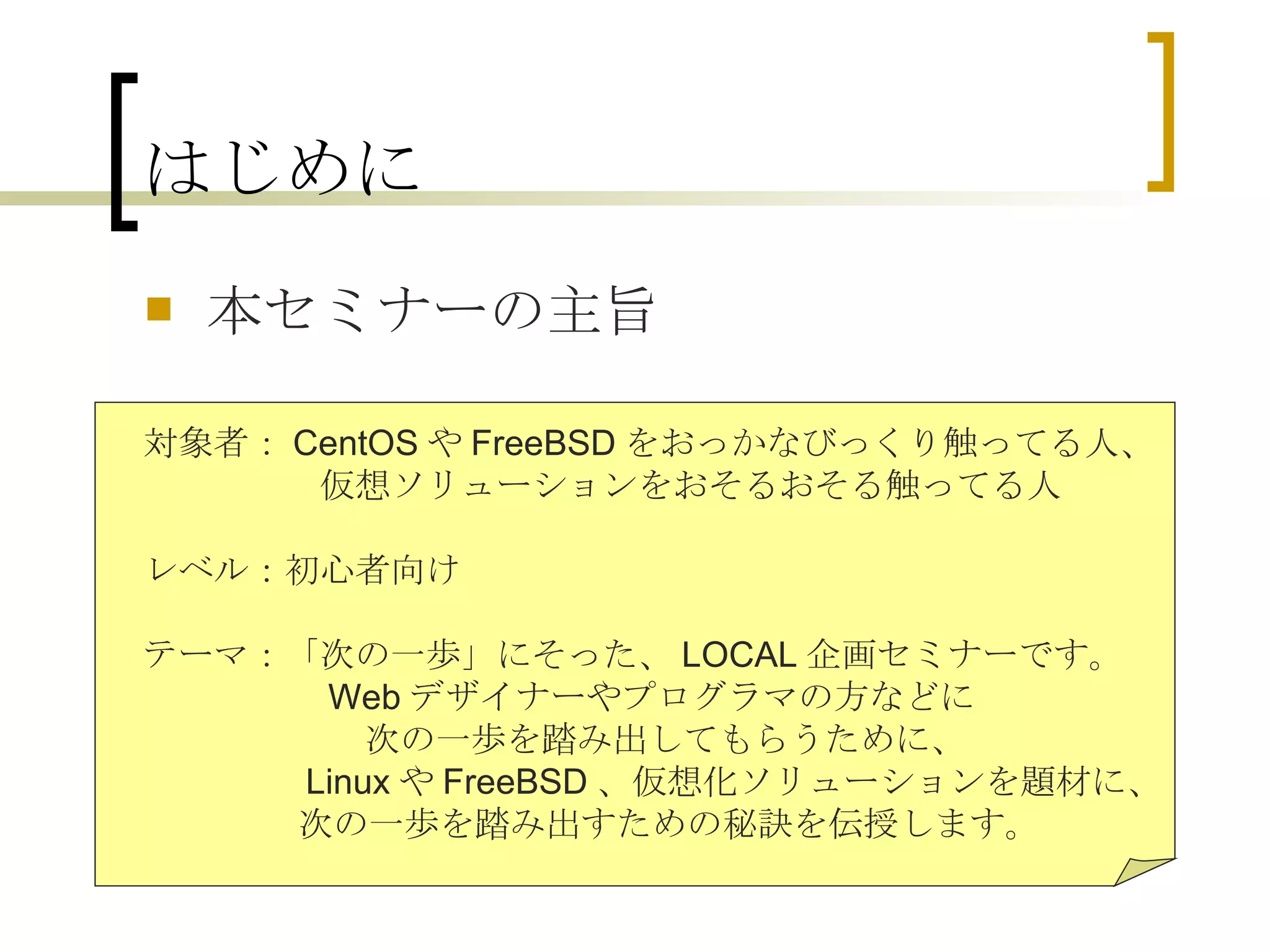 はじめに 本セミナーの主旨 　対象者： CentOS や FreeBSD をおっかなびっくり触ってる人、 　　　　　　仮想ソリューションをおそるおそる触ってる人 　 　レベル：初心者向け 　テーマ：「次の一歩」にそった、 LOCAL 企画セミナーです。 　　　　　　 Web デザイナーやプログラマの方などに 次の一歩を踏み出してもらうために、 　　　　　　 Linux や FreeBSD 、仮想化ソリューションを題材に、 　　　　　　 次の一歩を踏み出すための秘訣を伝授します。 