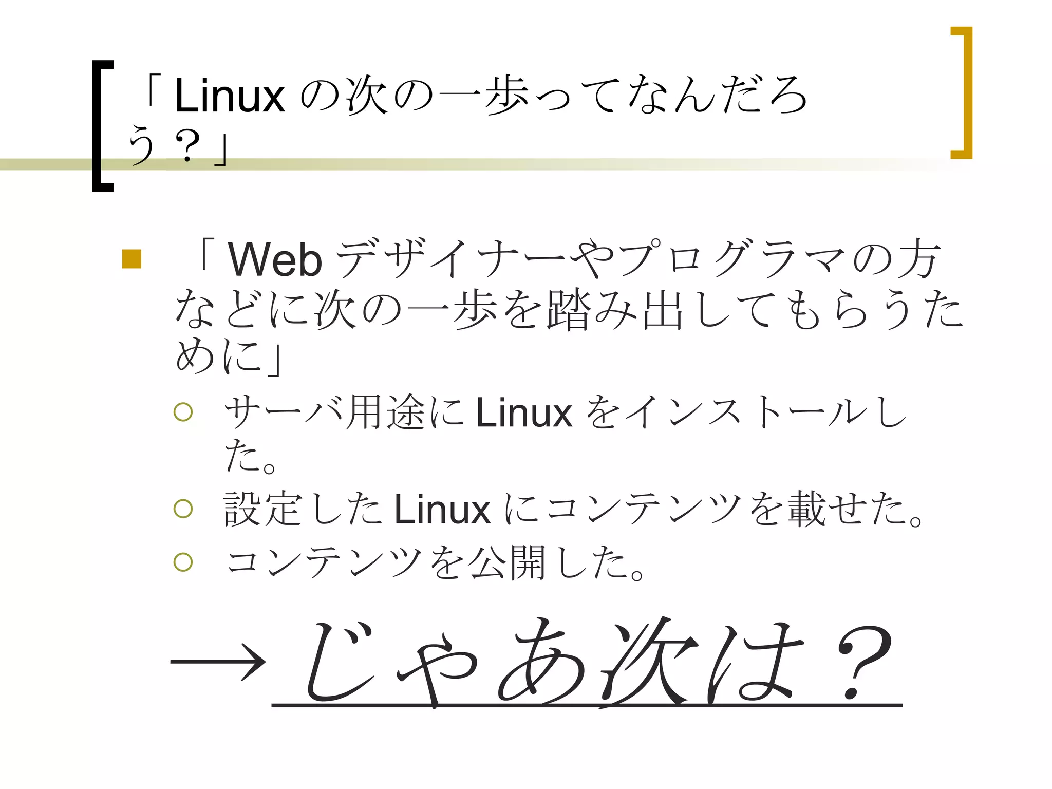 「 Linux の次の一歩ってなんだろう？」 「Webデザイナーやプログラマの方などに次の一歩を踏み出してもらうために」 サーバ用途にLinuxをインストールした。 設定したLinuxにコンテンツを載せた。 コンテンツを公開した。 　 -> じゃあ次は？ 