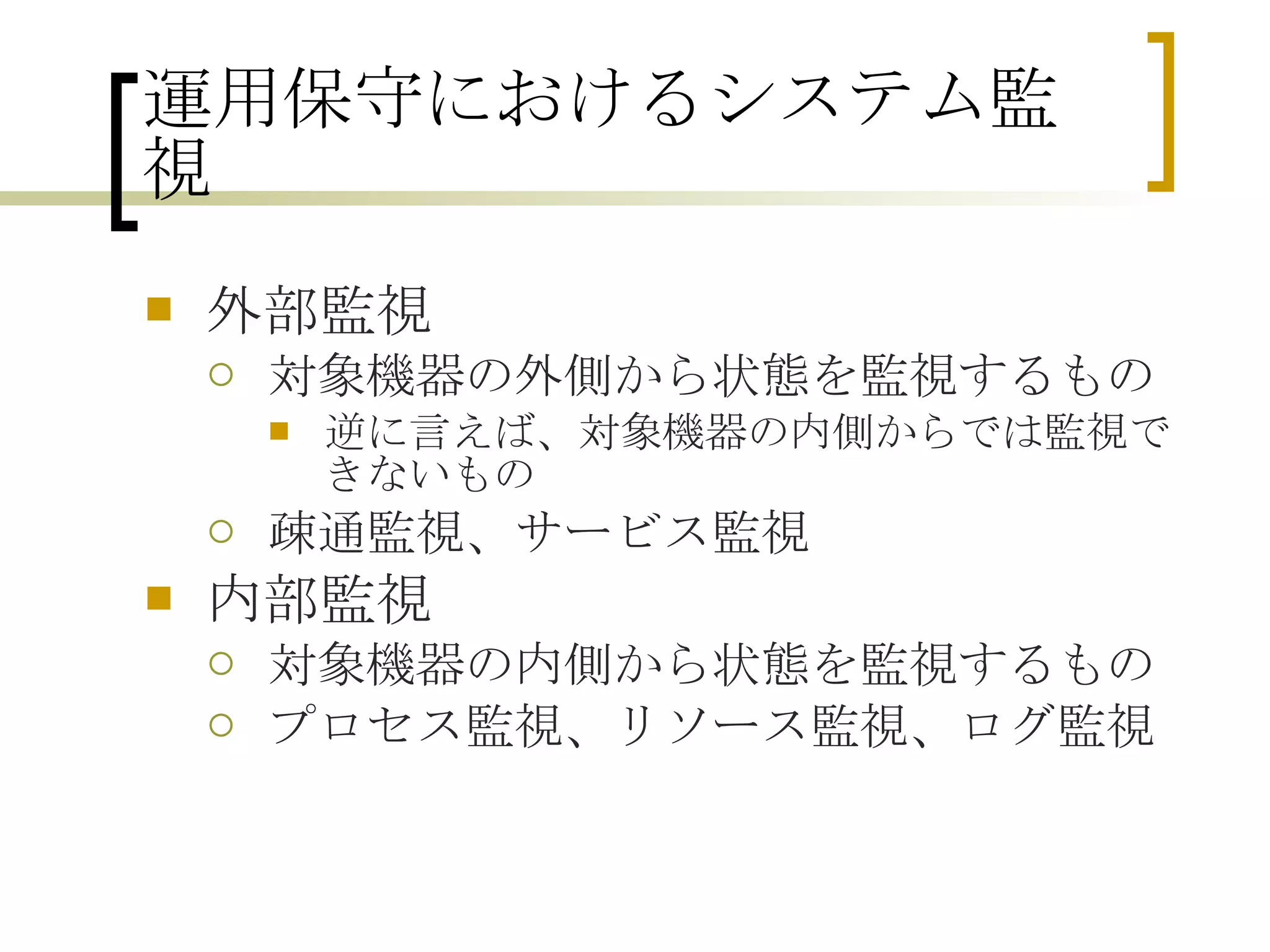 運用保守におけるシステム監視 外部監視 対象機器の外側から状態を監視するもの 逆に言えば、対象機器の内側からでは監視できないもの 疎通監視、サービス監視 内部監視 対象機器の内側から状態を監視するもの プロセス監視、リソース監視、ログ監視 