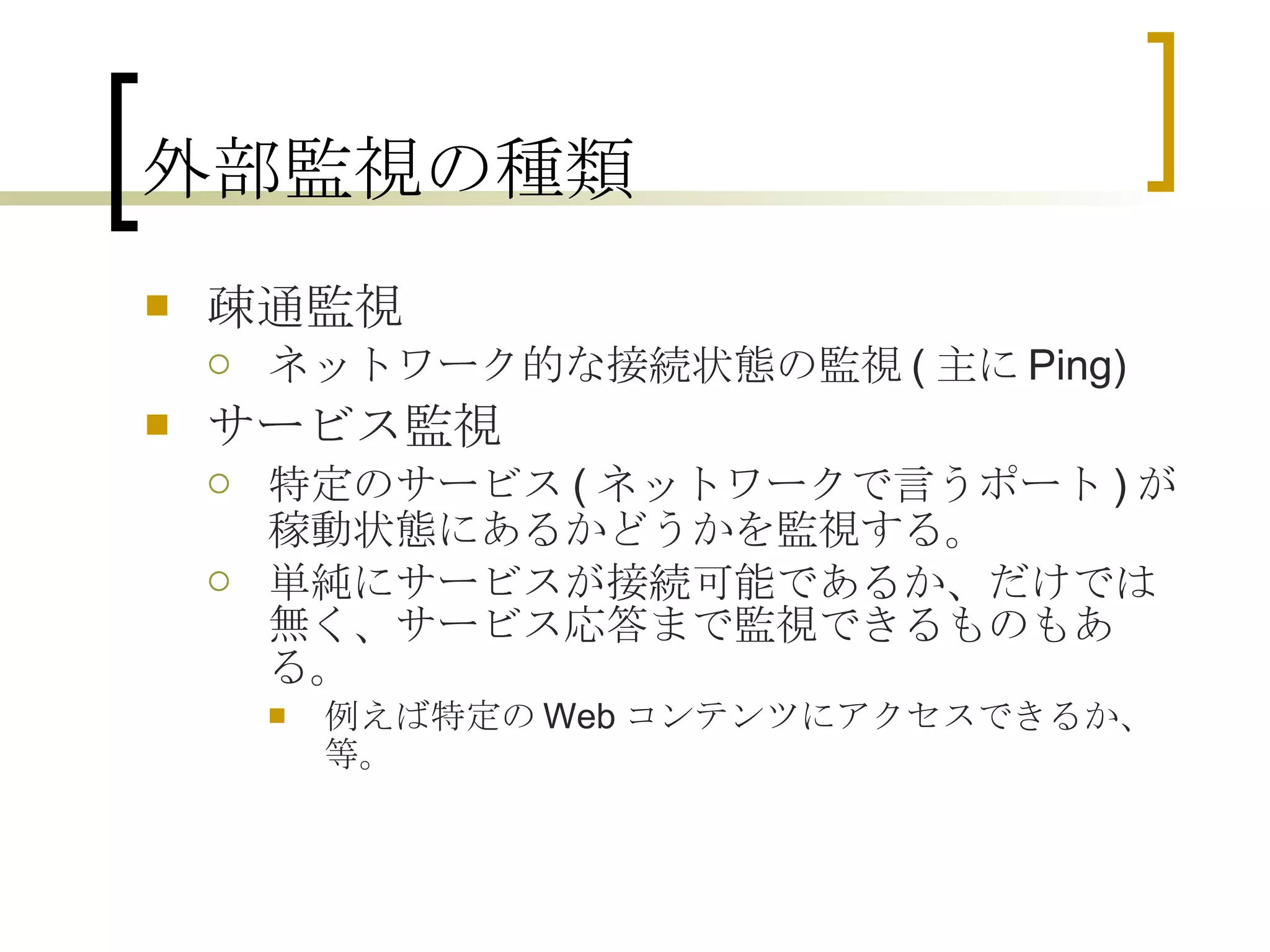 外部監視の種類 疎通監視 ネットワーク的な接続状態の監視 ( 主に Ping) サービス監視 特定のサービス ( ネットワークで言うポート ) が稼動状態にあるかどうかを監視する。 単純にサービスが接続可能であるか、だけでは無く、サービス応答まで監視できるものもある。 例えば特定の Web コンテンツにアクセスできるか、等。 