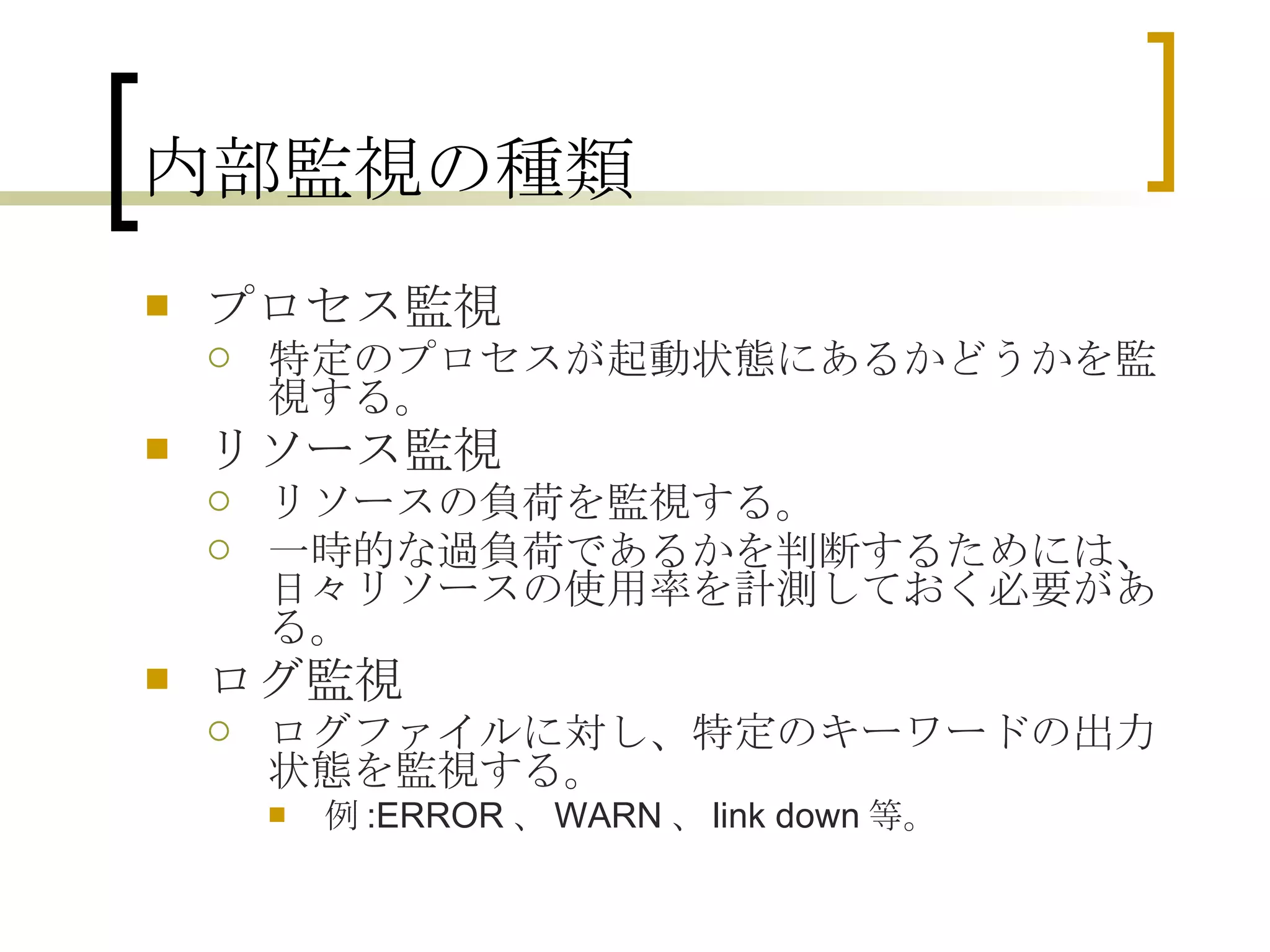 内部監視の種類 プロセス監視 特定のプロセスが起動状態にあるかどうかを監視する。 リソース監視 リソースの負荷を監視する。 一時的な過負荷であるかを判断するためには、日々リソースの使用率を計測しておく必要がある。 ログ監視 ログファイルに対し、特定のキーワードの出力状態を監視する。 例 :ERROR 、 WARN 、 link down 等。 