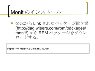 Monit のインストール 公式から Link されたパッケージ置き場 (http://dag.wieers.com/rpm/packages/monit/) から RPM パッケージをダウンロードする。 #  rpm –ivh monit-4.9-2.el5.rf.i386.rpm 