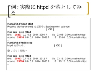 例 : 実際に httpd を落としてみる #  /etc/init.d/monit start Process Monitor (monit)  を起動中 : Starting monit daemon                                                           [  OK  ] #  ps aux | grep httpd root      29237   0.0  0.2   9944  2904 ?        Ss   23:08   0:00 /usr/sbin/httpd apache    29238   0.0  0.1   9944  2068 ?        S    23:08   0:00 /usr/sbin/httpd ... #  /etc/init.d/httpd stop httpd  を停止中 :                                            [  OK  ] ※ しばらく待機… #  ps aux | grep httpd root      29393   0.1  0.2   9944  2912 ?        Ss   23:12   0:00 /usr/sbin/httpd apache    29394   0.0  0.1   9944  2060 ?        S    23:12   0:00 /usr/sbin/httpd ...  