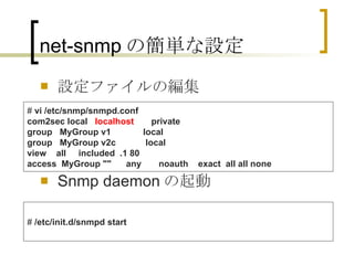 net-snmp の簡単な設定 設定ファイルの編集 Snmp daemon の起動 #  vi /etc/snmp/snmpd.conf com2sec local    localhost        private group   MyGroup v1             local group   MyGroup v2c            local view    all     included  .1 80 access  MyGroup ""      any       noauth    exact  all all none   #  /etc/init.d/snmpd start 