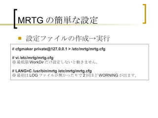 MRTGの簡単な設定 設定ファイルの作成->実行 #  cfgmaker private@127.0.0.1 > /etc/mrtg/mrtg.cfg #  vi /etc/mrtg/mrtg.cfg ※ 最低限 WorkDir だけ設定しないと動きません。 #  LANG=C /usr/bin/mrtg /etc/mrtg/mrtg.cfg  ※ 最初は LOG ファイルが無かったりで 2 回ほど WORNING が出ます。 