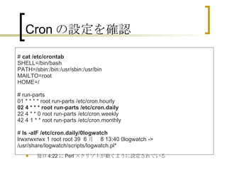Cron の設定を確認 毎日 4:22 に Perl スクリプトが動くように設定されている #  cat /etc/crontab SHELL=/bin/bash PATH=/sbin:/bin:/usr/sbin:/usr/bin MAILTO=root HOME=/ # run-parts 01 * * * * root run-parts /etc/cron.hourly 02 4 * * * root run-parts /etc/cron.daily 22 4 * * 0 root run-parts /etc/cron.weekly 42 4 1 * * root run-parts /etc/cron.monthly #  ls -alF /etc/cron.daily/0logwatch lrwxrwxrwx 1 root root 39  6 月   8 13:40 0logwatch -> /usr/share/logwatch/scripts/logwatch.pl*  