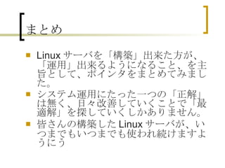 まとめ Linuxサーバを「構築」出来た方が、「運用」出来るようになること、を主旨として、ポインタをまとめてみました。 システム運用にたった一つの「正解」は無く、日々改善していくことで「最適解」を探していくしかありません。 皆さんの構築したLinuxサーバが、いつまでもいつまでも使われ続けますように  