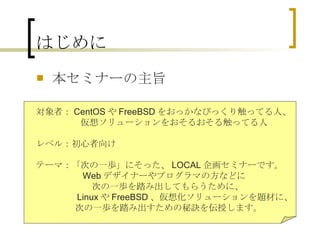 はじめに 本セミナーの主旨 　対象者： CentOS や FreeBSD をおっかなびっくり触ってる人、 　　　　　　仮想ソリューションをおそるおそる触ってる人 　 　レベル：初心者向け 　テーマ：「次の一歩」にそった、 LOCAL 企画セミナーです。 　　　　　　 Web デザイナーやプログラマの方などに 次の一歩を踏み出してもらうために、 　　　　　　 Linux や FreeBSD 、仮想化ソリューションを題材に、 　　　　　　 次の一歩を踏み出すための秘訣を伝授します。 
