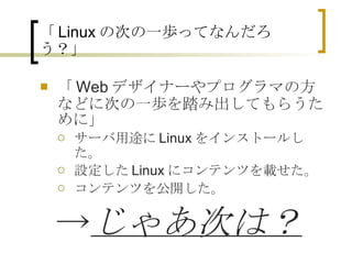 「 Linux の次の一歩ってなんだろう？」 「Webデザイナーやプログラマの方などに次の一歩を踏み出してもらうために」 サーバ用途にLinuxをインストールした。 設定したLinuxにコンテンツを載せた。 コンテンツを公開した。 　 -> じゃあ次は？ 
