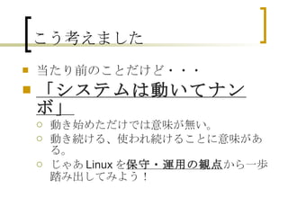 こう考えました 当たり前のことだけど・・・ 「システムは動いてナンボ」 動き始めただけでは意味が無い。 動き続ける、使われ続けることに意味がある。 じゃあLinuxを 保守・運用の観点 から一歩踏み出してみよう！ 