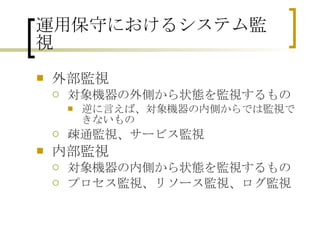 運用保守におけるシステム監視 外部監視 対象機器の外側から状態を監視するもの 逆に言えば、対象機器の内側からでは監視できないもの 疎通監視、サービス監視 内部監視 対象機器の内側から状態を監視するもの プロセス監視、リソース監視、ログ監視 