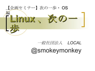 Linux 、次の一歩 一般社団法人　 LOCAL @smokeymonkey 【 企画セミナー】次の一歩・ OS 編 