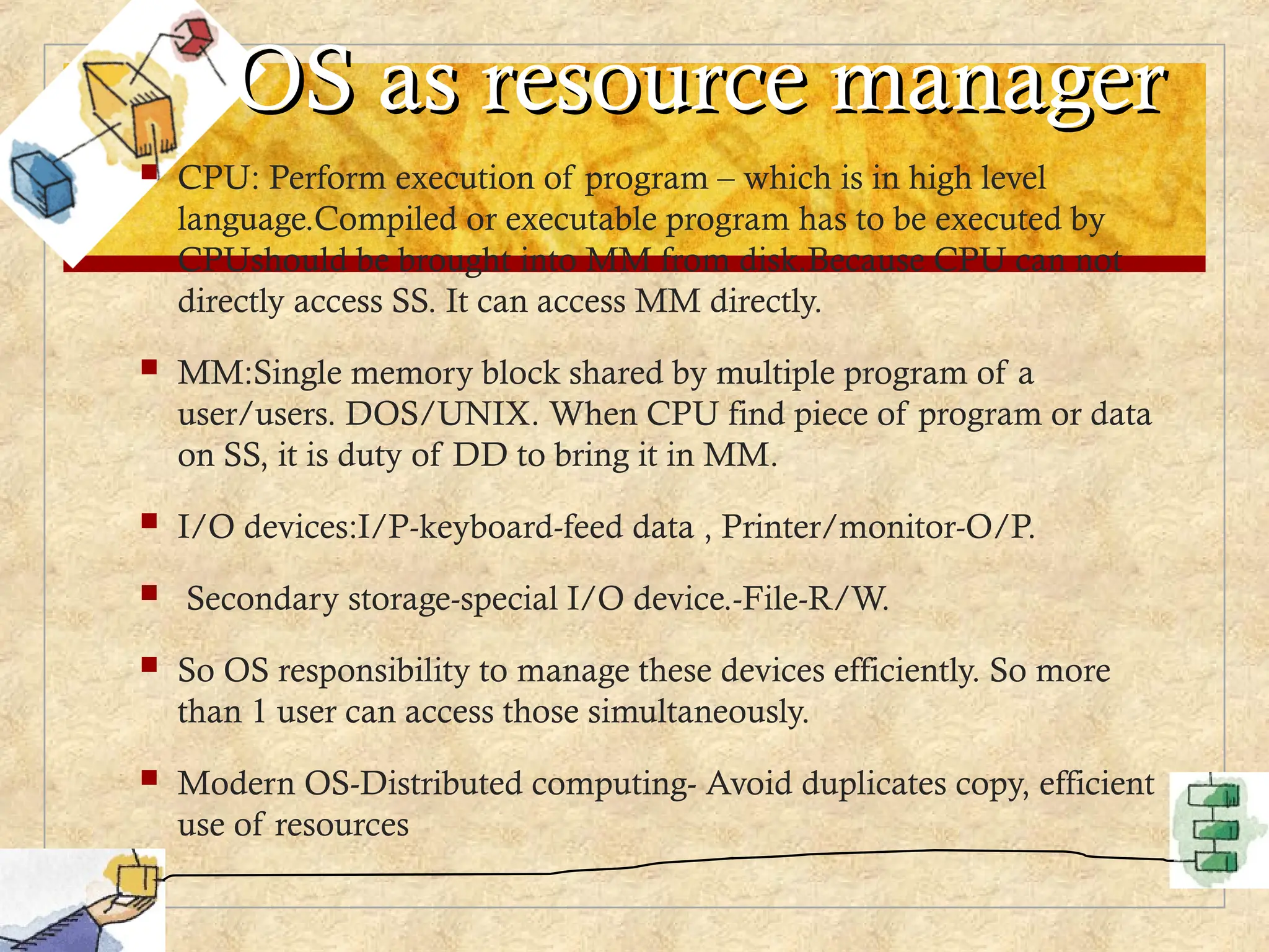 OS as resource manager
OS as resource manager
 CPU: Perform execution of program – which is in high level
language.Compiled or executable program has to be executed by
CPUshould be brought into MM from disk.Because CPU can not
directly access SS. It can access MM directly.
 MM:Single memory block shared by multiple program of a
user/users. DOS/UNIX. When CPU find piece of program or data
on SS, it is duty of DD to bring it in MM.
 I/O devices:I/P-keyboard-feed data , Printer/monitor-O/P.
 Secondary storage-special I/O device.-File-R/W.
 So OS responsibility to manage these devices efficiently. So more
than 1 user can access those simultaneously.
 Modern OS-Distributed computing- Avoid duplicates copy, efficient
use of resources
 