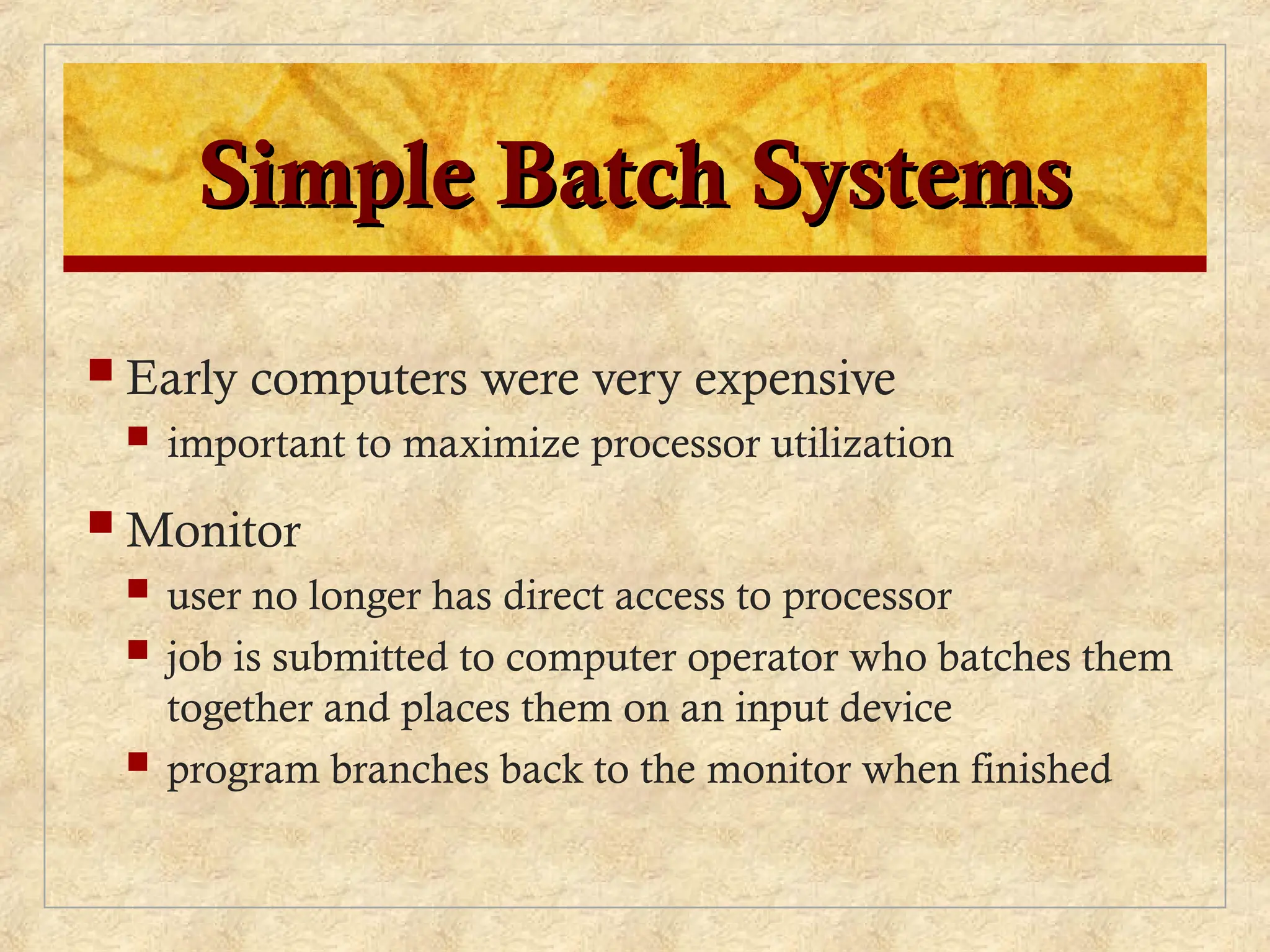 Simple Batch Systems
Simple Batch Systems
 Early computers were very expensive
 important to maximize processor utilization
 Monitor
 user no longer has direct access to processor
 job is submitted to computer operator who batches them
together and places them on an input device
 program branches back to the monitor when finished
 