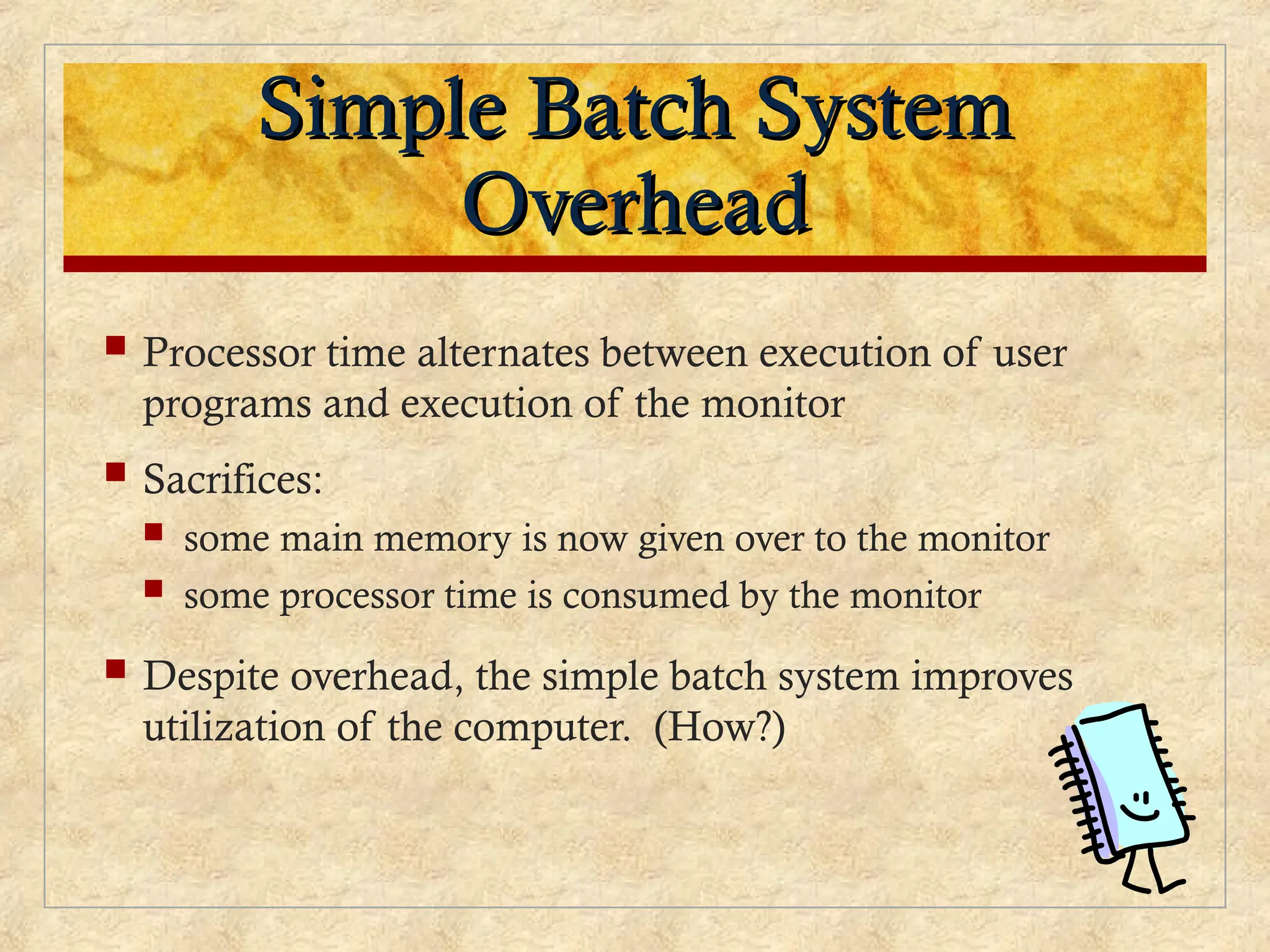 Simple Batch System
Simple Batch System
Overhead
Overhead
 Processor time alternates between execution of user
programs and execution of the monitor
 Sacrifices:
 some main memory is now given over to the monitor
 some processor time is consumed by the monitor
 Despite overhead, the simple batch system improves
utilization of the computer. (How?)
 