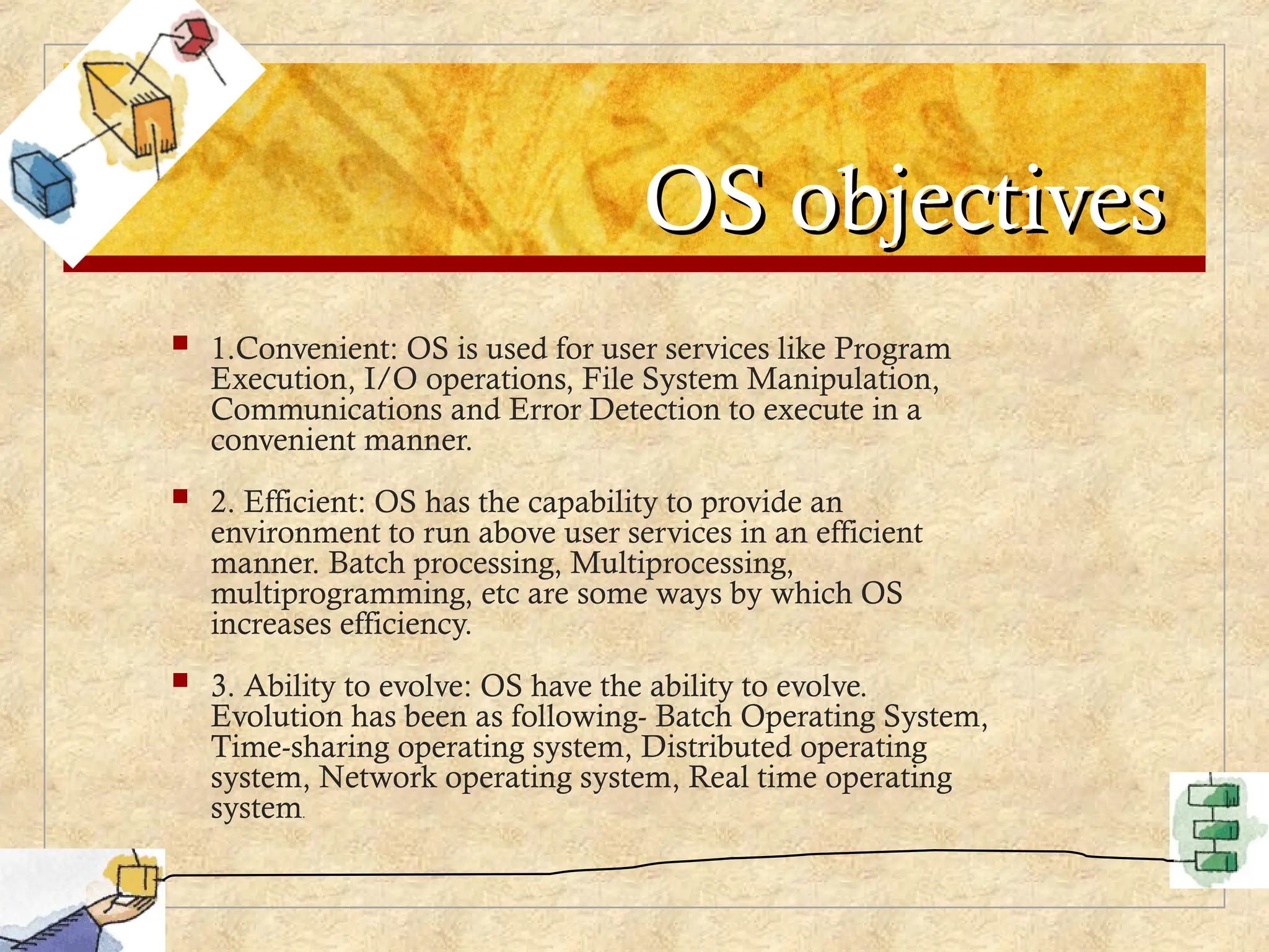 OS objectives
OS objectives
 1.Convenient: OS is used for user services like Program
Execution, I/O operations, File System Manipulation,
Communications and Error Detection to execute in a
convenient manner.
 2. Efficient: OS has the capability to provide an
environment to run above user services in an efficient
manner. Batch processing, Multiprocessing,
multiprogramming, etc are some ways by which OS
increases efficiency.
 3. Ability to evolve: OS have the ability to evolve.
Evolution has been as following- Batch Operating System,
Time-sharing operating system, Distributed operating
system, Network operating system, Real time operating
system.
 
