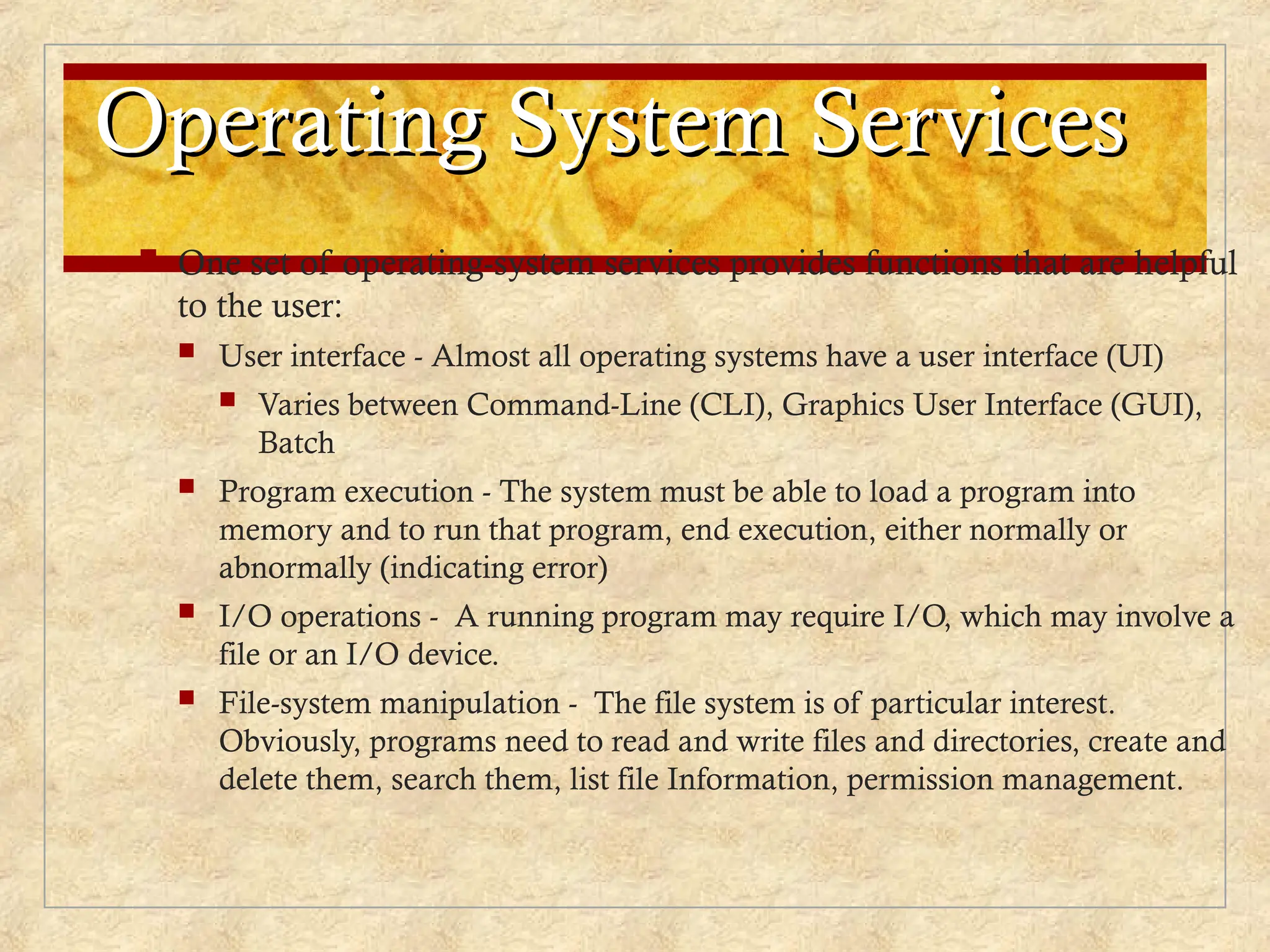 Operating System Services
Operating System Services
 One set of operating-system services provides functions that are helpful
to the user:
 User interface - Almost all operating systems have a user interface (UI)
 Varies between Command-Line (CLI), Graphics User Interface (GUI),
Batch
 Program execution - The system must be able to load a program into
memory and to run that program, end execution, either normally or
abnormally (indicating error)
 I/O operations - A running program may require I/O, which may involve a
file or an I/O device.
 File-system manipulation - The file system is of particular interest.
Obviously, programs need to read and write files and directories, create and
delete them, search them, list file Information, permission management.
 