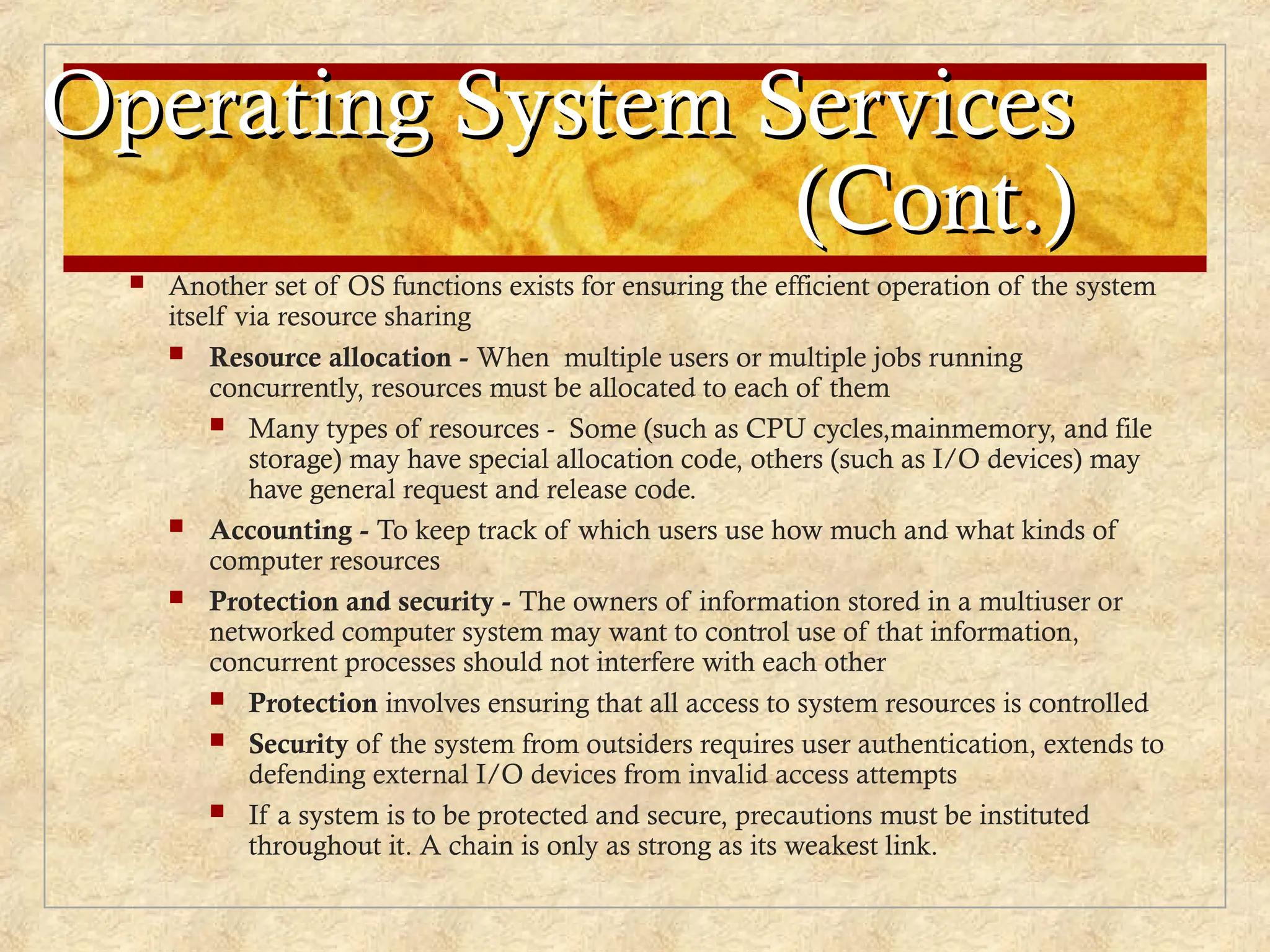 Operating System Services
Operating System Services
(Cont.)
(Cont.)
 Another set of OS functions exists for ensuring the efficient operation of the system
itself via resource sharing
 Resource allocation - When multiple users or multiple jobs running
concurrently, resources must be allocated to each of them
 Many types of resources - Some (such as CPU cycles,mainmemory, and file
storage) may have special allocation code, others (such as I/O devices) may
have general request and release code.
 Accounting - To keep track of which users use how much and what kinds of
computer resources
 Protection and security - The owners of information stored in a multiuser or
networked computer system may want to control use of that information,
concurrent processes should not interfere with each other
 Protection involves ensuring that all access to system resources is controlled
 Security of the system from outsiders requires user authentication, extends to
defending external I/O devices from invalid access attempts
 If a system is to be protected and secure, precautions must be instituted
throughout it. A chain is only as strong as its weakest link.
 